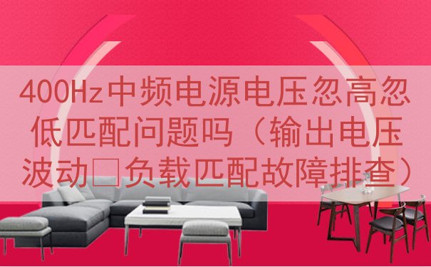 400Hz中频电源电压忽高忽低匹配问题吗（输出电压波动‑负载匹配故障排查）